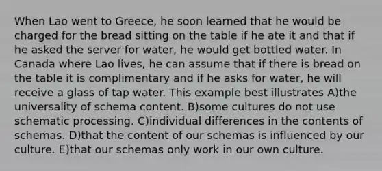 When Lao went to Greece, he soon learned that he would be charged for the bread sitting on the table if he ate it and that if he asked the server for water, he would get bottled water. In Canada where Lao lives, he can assume that if there is bread on the table it is complimentary and if he asks for water, he will receive a glass of tap water. This example best illustrates A)the universality of schema content. B)some cultures do not use schematic processing. C)individual differences in the contents of schemas. D)that the content of our schemas is influenced by our culture. E)that our schemas only work in our own culture.