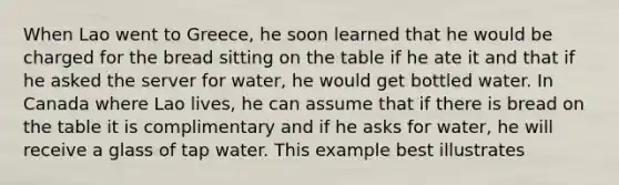 When Lao went to Greece, he soon learned that he would be charged for the bread sitting on the table if he ate it and that if he asked the server for water, he would get bottled water. In Canada where Lao lives, he can assume that if there is bread on the table it is complimentary and if he asks for water, he will receive a glass of tap water. This example best illustrates