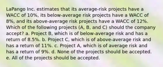 LaPango Inc. estimates that its average-risk projects have a WACC of 10%, its below-average risk projects have a WACC of 8%, and its above-average risk projects have a WACC of 12%. Which of the following projects (A, B, and C) should the company accept? a. Project B, which is of below-average risk and has a return of 8.5%. b. Project C, which is of above-average risk and has a return of 11%. c. Project A, which is of average risk and has a return of 9%. d. None of the projects should be accepted. e. All of the projects should be accepted.