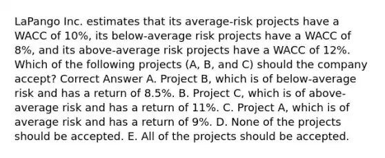 LaPango Inc. estimates that its average-risk projects have a WACC of 10%, its below-average risk projects have a WACC of 8%, and its above-average risk projects have a WACC of 12%. Which of the following projects (A, B, and C) should the company accept? Correct Answer A. Project B, which is of below-average risk and has a return of 8.5%. B. Project C, which is of above-average risk and has a return of 11%. C. Project A, which is of average risk and has a return of 9%. D. None of the projects should be accepted. E. All of the projects should be accepted.