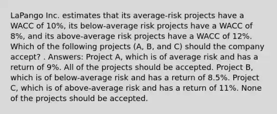 LaPango Inc. estimates that its average-risk projects have a WACC of 10%, its below-average risk projects have a WACC of 8%, and its above-average risk projects have a WACC of 12%. Which of the following projects (A, B, and C) should the company accept? . Answers: Project A, which is of average risk and has a return of 9%. All of the projects should be accepted. Project B, which is of below-average risk and has a return of 8.5%. Project C, which is of above-average risk and has a return of 11%. None of the projects should be accepted.