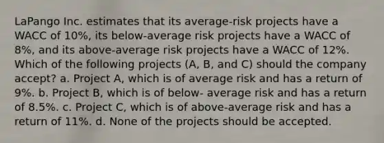 LaPango Inc. estimates that its average-risk projects have a WACC of 10%, its below-average risk projects have a WACC of 8%, and its above-average risk projects have a WACC of 12%. Which of the following projects (A, B, and C) should the company accept? a. Project A, which is of average risk and has a return of 9%. b. Project B, which is of below- average risk and has a return of 8.5%. c. Project C, which is of above-average risk and has a return of 11%. d. None of the projects should be accepted.