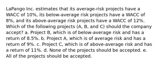 LaPango Inc. estimates that its average-risk projects have a WACC of 10%, its below-average risk projects have a WACC of 8%, and its above-average risk projects have a WACC of 12%. Which of the following projects (A, B, and C) should the company accept? a. Project B, which is of below-average risk and has a return of 8.5%. b. Project A, which is of average risk and has a return of 9%. c. Project C, which is of above-average risk and has a return of 11%. d. None of the projects should be accepted. e. All of the projects should be accepted.