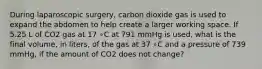 During laparoscopic surgery, carbon dioxide gas is used to expand the abdomen to help create a larger working space. If 5.25 L of CO2 gas at 17 ∘C at 791 mmHg is used, what is the final volume, in liters, of the gas at 37 ∘C and a pressure of 739 mmHg, if the amount of CO2 does not change?