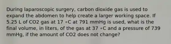 During laparoscopic surgery, carbon dioxide gas is used to expand the abdomen to help create a larger working space. If 5.25 L of CO2 gas at 17 ∘C at 791 mmHg is used, what is the final volume, in liters, of the gas at 37 ∘C and a pressure of 739 mmHg, if the amount of CO2 does not change?