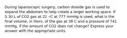 During laparoscopic surgery, carbon dioxide gas is used to expand the abdomen to help create a larger working space. If 5.30 L of CO2 gas at 22 ∘C at 777 mmHg is used, what is the final volume, in liters, of the gas at 36 C and a pressure of 741 mmHg, if the amount of CO2 does not change? Express your answer with the appropriate units.