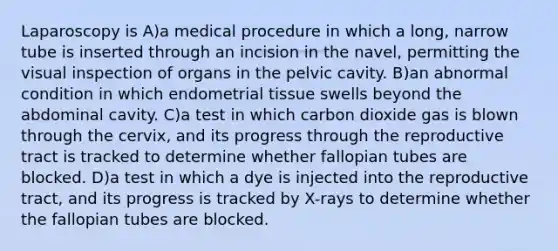 Laparoscopy is A)a medical procedure in which a long, narrow tube is inserted through an incision in the navel, permitting the visual inspection of organs in the pelvic cavity. B)an abnormal condition in which endometrial tissue swells beyond the abdominal cavity. C)a test in which carbon dioxide gas is blown through the cervix, and its progress through the reproductive tract is tracked to determine whether fallopian tubes are blocked. D)a test in which a dye is injected into the reproductive tract, and its progress is tracked by X-rays to determine whether the fallopian tubes are blocked.