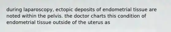 during laparoscopy, ectopic deposits of endometrial tissue are noted within the pelvis. the doctor charts this condition of endometrial tissue outside of the uterus as