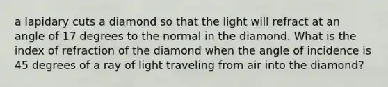 a lapidary cuts a diamond so that the light will refract at an angle of 17 degrees to the normal in the diamond. What is the index of refraction of the diamond when the angle of incidence is 45 degrees of a ray of light traveling from air into the diamond?