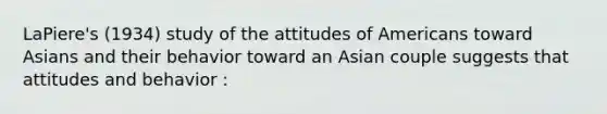 LaPiere's (1934) study of the attitudes of Americans toward Asians and their behavior toward an Asian couple suggests that attitudes and behavior :