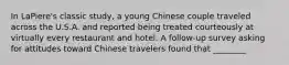 In LaPiere's classic study, a young Chinese couple traveled across the U.S.A. and reported being treated courteously at virtually every restaurant and hotel. A follow-up survey asking for attitudes toward Chinese travelers found that ________