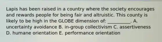 Lapis has been raised in a country where the society encourages and rewards people for being fair and altruistic. This county is likely to be high in the GLOBE dimension​ of: __________. A. uncertainty avoidance B. ​in-group collectivism C. assertiveness D. humane orientation E. performance orientation