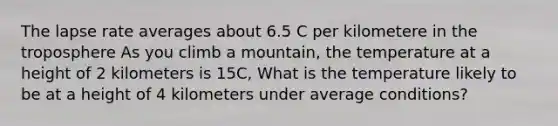 The lapse rate averages about 6.5 C per kilometere in the troposphere As you climb a mountain, the temperature at a height of 2 kilometers is 15C, What is the temperature likely to be at a height of 4 kilometers under average conditions?