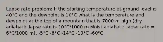 Lapse rate problem: If the starting temperature at ground level is 40°C and the dewpoint is 10°C what is the temperature and dewpoint at the top of a mountain that is 7000 m high (dry adiabatic lapse rate is 10°C/1000 m Moist adiabatic lapse rate = 6°C/1000 m). -5°C -8°C -14°C -19°C -60°C