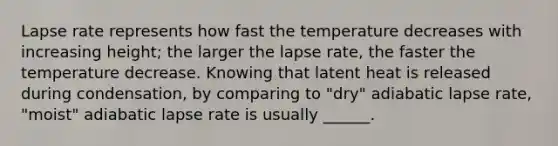 Lapse rate represents how fast the temperature decreases with increasing height; the larger the lapse rate, the faster the temperature decrease. Knowing that latent heat is released during condensation, by comparing to "dry" adiabatic lapse rate, "moist" adiabatic lapse rate is usually ______.