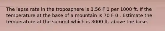 The lapse rate in the troposphere is 3.56 F 0 per 1000 ft. If the temperature at the base of a mountain is 70 F 0 . Estimate the temperature at the summit which is 3000 ft. above the base.