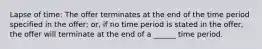 Lapse of time: The offer terminates at the end of the time period specified in the offer; or, if no time period is stated in the offer, the offer will terminate at the end of a ______ time period.