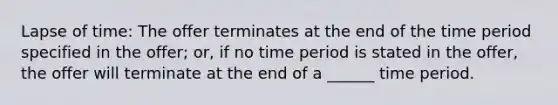 Lapse of time: The offer terminates at the end of the time period specified in the offer; or, if no time period is stated in the offer, the offer will terminate at the end of a ______ time period.