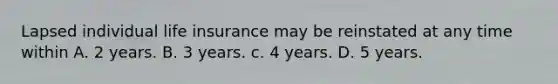 Lapsed individual life insurance may be reinstated at any time within A. 2 years. B. 3 years. c. 4 years. D. 5 years.