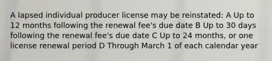 A lapsed individual producer license may be reinstated: A Up to 12 months following the renewal fee's due date B Up to 30 days following the renewal fee's due date C Up to 24 months, or one license renewal period D Through March 1 of each calendar year