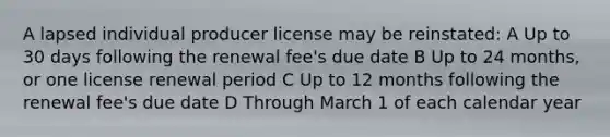 A lapsed individual producer license may be reinstated: A Up to 30 days following the renewal fee's due date B Up to 24 months, or one license renewal period C Up to 12 months following the renewal fee's due date D Through March 1 of each calendar year