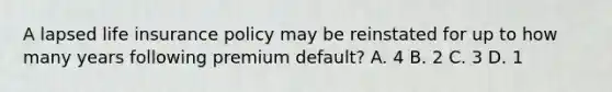 A lapsed life insurance policy may be reinstated for up to how many years following premium default? A. 4 B. 2 C. 3 D. 1