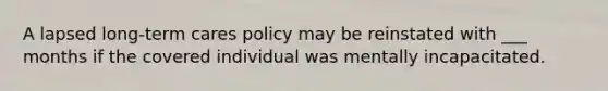 A lapsed long-term cares policy may be reinstated with ___ months if the covered individual was mentally incapacitated.