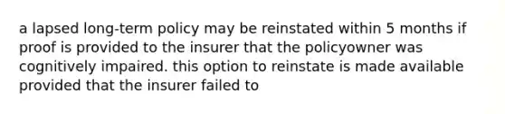 a lapsed long-term policy may be reinstated within 5 months if proof is provided to the insurer that the policyowner was cognitively impaired. this option to reinstate is made available provided that the insurer failed to