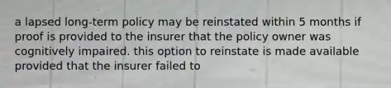 a lapsed long-term policy may be reinstated within 5 months if proof is provided to the insurer that the policy owner was cognitively impaired. this option to reinstate is made available provided that the insurer failed to