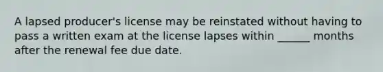 A lapsed producer's license may be reinstated without having to pass a written exam at the license lapses within ______ months after the renewal fee due date.