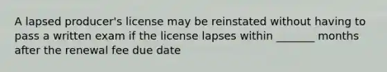 A lapsed producer's license may be reinstated without having to pass a written exam if the license lapses within _______ months after the renewal fee due date