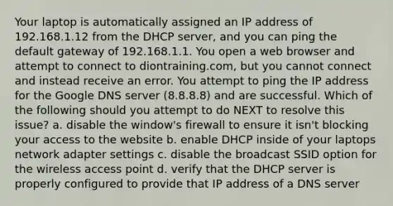 Your laptop is automatically assigned an IP address of 192.168.1.12 from the DHCP server, and you can ping the default gateway of 192.168.1.1. You open a web browser and attempt to connect to diontraining.com, but you cannot connect and instead receive an error. You attempt to ping the IP address for the Google DNS server (8.8.8.8) and are successful. Which of the following should you attempt to do NEXT to resolve this issue? a. disable the window's firewall to ensure it isn't blocking your access to the website b. enable DHCP inside of your laptops network adapter settings c. disable the broadcast SSID option for the wireless access point d. verify that the DHCP server is properly configured to provide that IP address of a DNS server