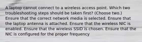 A laptop cannot connect to a wireless access point. Which two troubleshooting steps should be taken first? (Choose two.) Ensure that the correct network media is selected. Ensure that the laptop antenna is attached. Ensure that the wireless NIC is enabled. Ensure that the wireless SSID is chosen. Ensure that the NIC is configured for the proper frequency