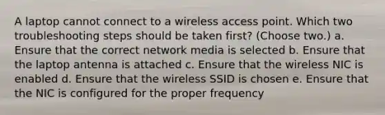 A laptop cannot connect to a wireless access point. Which two troubleshooting steps should be taken first? (Choose two.) a. Ensure that the correct network media is selected b. Ensure that the laptop antenna is attached c. Ensure that the wireless NIC is enabled d. Ensure that the wireless SSID is chosen e. Ensure that the NIC is configured for the proper frequency