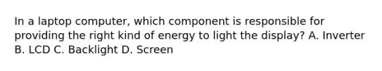 In a laptop computer, which component is responsible for providing the right kind of energy to light the display? A. Inverter B. LCD C. Backlight D. Screen