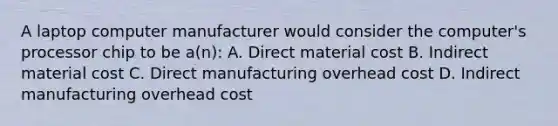 A laptop computer manufacturer would consider the computer's processor chip to be a(n): A. Direct material cost B. Indirect material cost C. Direct manufacturing overhead cost D. Indirect manufacturing overhead cost