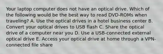 Your laptop computer does not have an optical drive. Which of the following would be the best way to read DVD-ROMs when traveling? A. Use the optical drives in a hotel business center B. Convert your optical drives to USB flash C. Share the optical drive of a computer near you D. Use a USB-connected external optical drive E. Access your optical drive at home through a VPN-connected file share