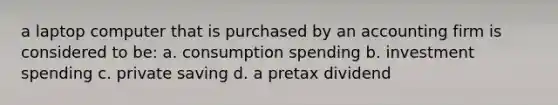 a laptop computer that is purchased by an accounting firm is considered to be: a. consumption spending b. investment spending c. private saving d. a pretax dividend