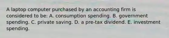 A laptop computer purchased by an accounting firm is considered to be: A. consumption spending. B. government spending. C. private saving. D. a pre-tax dividend. E. investment spending.