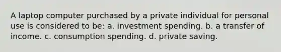 A laptop computer purchased by a private individual for personal use is considered to be: a. investment spending. b. a transfer of income. c. consumption spending. d. private saving.