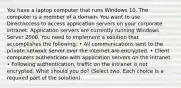 You have a laptop computer that runs Windows 10. The computer is a member of a domain. You want to use DirectAccess to access application servers on your corporate intranet. Application servers are currently running Windows Server 2008. You need to implement a solution that accomplishes the following: • All communications sent to the private network server over the internet are encrypted. • Client computers authenticate with application servers on the intranet. • Following authentication, traffic on the intranet is not encrypted. What should you do? (Select two. Each choice is a required part of the solution).