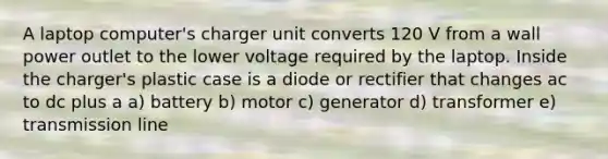 A laptop computer's charger unit converts 120 V from a wall power outlet to the lower voltage required by the laptop. Inside the charger's plastic case is a diode or rectifier that changes ac to dc plus a a) battery b) motor c) generator d) transformer e) transmission line