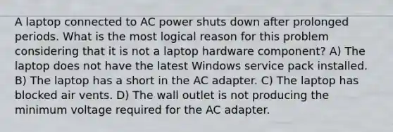 A laptop connected to AC power shuts down after prolonged periods. What is the most logical reason for this problem considering that it is not a laptop hardware component? A) The laptop does not have the latest Windows service pack installed. B) The laptop has a short in the AC adapter. C) The laptop has blocked air vents. D) The wall outlet is not producing the minimum voltage required for the AC adapter.