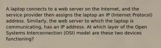 A laptop connects to a web server on the Internet, and the service provider then assigns the laptop an IP (Internet Protocol) address. Similarly, the web server to which the laptop is communicating, has an IP address. At which layer of the Open Systems Interconnection (OSI) model are these two devices functioning?