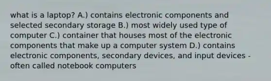 what is a laptop? A.) contains electronic components and selected secondary storage B.) most widely used type of computer C.) container that houses most of the electronic components that make up a computer system D.) contains electronic components, secondary devices, and input devices - often called notebook computers