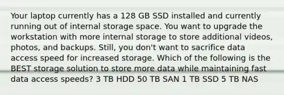 Your laptop currently has a 128 GB SSD installed and currently running out of internal storage space. You want to upgrade the workstation with more internal storage to store additional videos, photos, and backups. Still, you don't want to sacrifice data access speed for increased storage. Which of the following is the BEST storage solution to store more data while maintaining fast data access speeds? 3 TB HDD 50 TB SAN 1 TB SSD 5 TB NAS