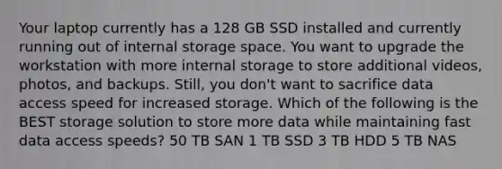 Your laptop currently has a 128 GB SSD installed and currently running out of internal storage space. You want to upgrade the workstation with more internal storage to store additional videos, photos, and backups. Still, you don't want to sacrifice data access speed for increased storage. Which of the following is the BEST storage solution to store more data while maintaining fast data access speeds? 50 TB SAN 1 TB SSD 3 TB HDD 5 TB NAS