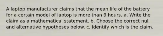 A laptop manufacturer claims that the mean life of the battery for a certain model of laptop is more than 9 hours. a. Write the claim as a mathematical statement. b. Choose the correct null and alternative hypotheses below. c. Identify which is the claim.