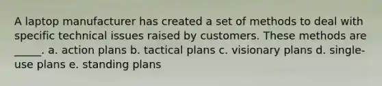 A laptop manufacturer has created a set of methods to deal with specific technical issues raised by customers. These methods are _____. a. action plans b. tactical plans c. visionary plans d. single-use plans e. standing plans