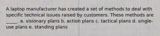 A laptop manufacturer has created a set of methods to deal with specific technical issues raised by customers. These methods are _____. a. visionary plans b. action plans c. tactical plans d. single-use plans e. standing plans